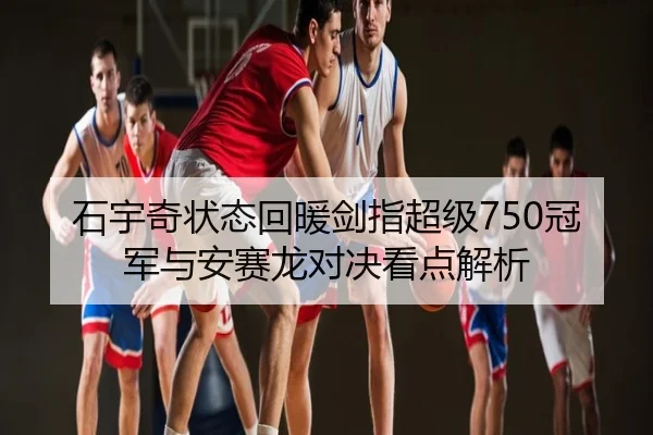 石宇奇状态回暖剑指超级750冠军与安赛龙对决看点解析