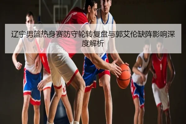 辽宁男篮热身赛防守轮转复盘与郭艾伦缺阵影响深度解析