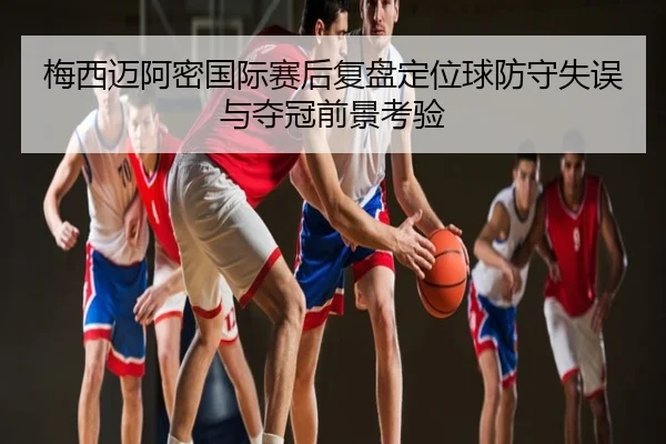 梅西迈阿密国际赛后复盘定位球防守失误与夺冠前景考验