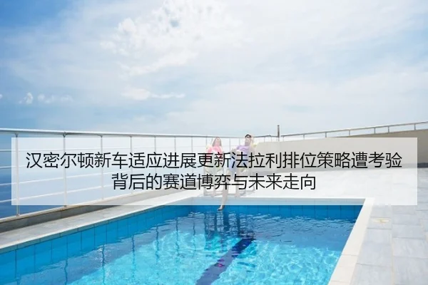 汉密尔顿新车适应进展更新法拉利排位策略遭考验背后的赛道博弈与未来走向