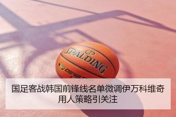 国足客战韩国前锋线名单微调伊万科维奇用人策略引关注