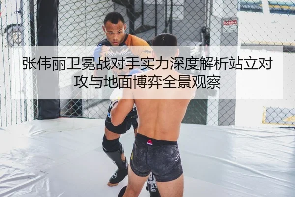 张伟丽卫冕战对手实力深度解析站立对攻与地面博弈全景观察